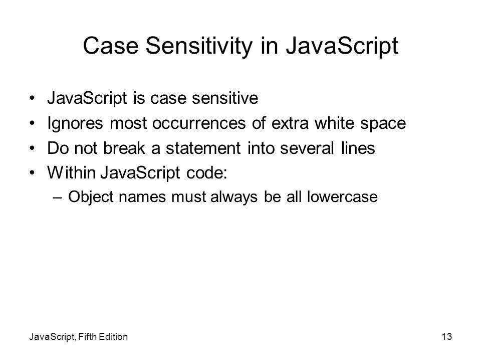Case Sensitivity in JavaScript JavaScript is case sensitive Ignores most occurrences of extra white space Do not break a statement into several lines Within JavaScript code: –Object names must always be all lowercase JavaScript, Fifth Edition13