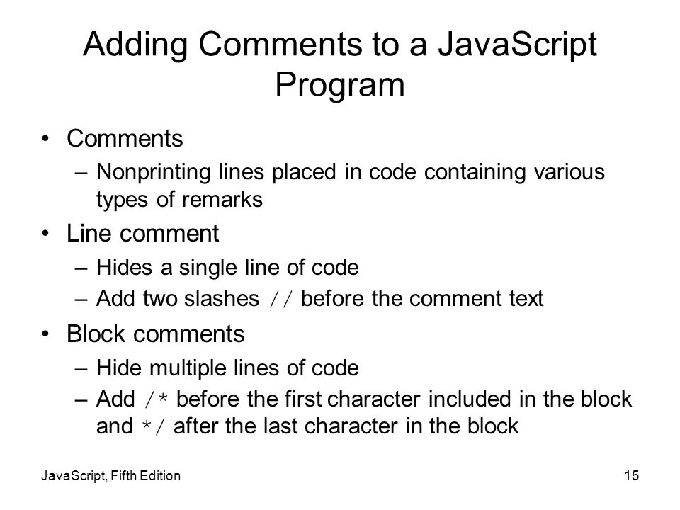 Adding Comments to a JavaScript Program Comments –Nonprinting lines placed in code containing various types of remarks Line comment –Hides a single line of code –Add two slashes // before the comment text Block comments –Hide multiple lines of code –Add /* before the first character included in the block and */ after the last character in the block JavaScript, Fifth Edition15