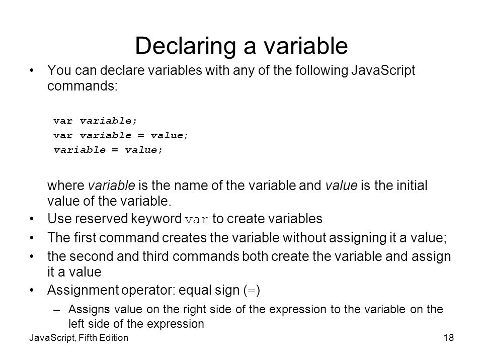 Declaring a variable You can declare variables with any of the following JavaScript commands: var variable; var variable = value; variable = value; where variable is the name of the variable and value is the initial value of the variable.