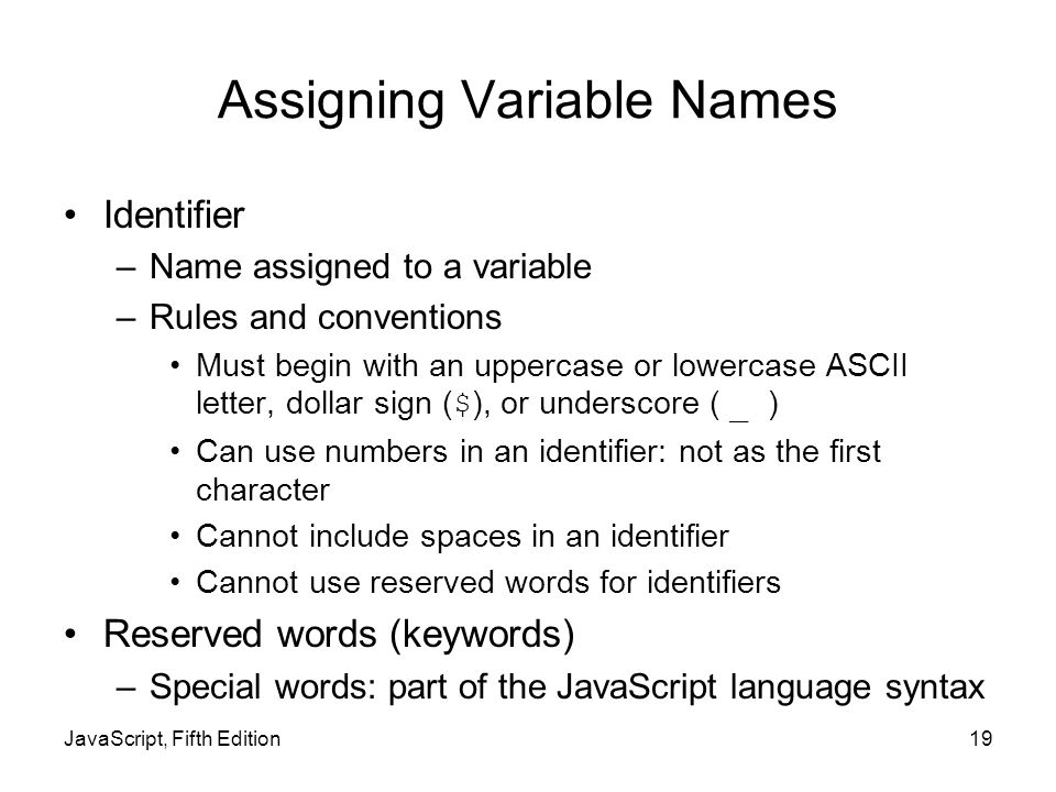 Assigning Variable Names Identifier –Name assigned to a variable –Rules and conventions Must begin with an uppercase or lowercase ASCII letter, dollar sign ( $ ), or underscore ( _ ) Can use numbers in an identifier: not as the first character Cannot include spaces in an identifier Cannot use reserved words for identifiers Reserved words (keywords) –Special words: part of the JavaScript language syntax JavaScript, Fifth Edition19