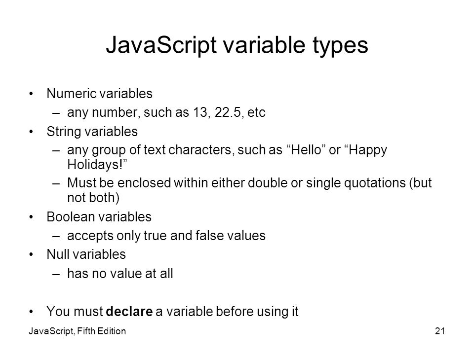JavaScript variable types Numeric variables –any number, such as 13, 22.5, etc String variables –any group of text characters, such as Hello or Happy Holidays! –Must be enclosed within either double or single quotations (but not both) Boolean variables –accepts only true and false values Null variables –has no value at all You must declare a variable before using it JavaScript, Fifth Edition21