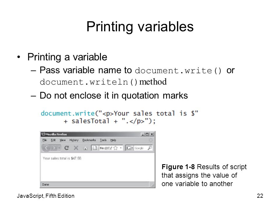 JavaScript, Fifth Edition22 Printing variables Printing a variable –Pass variable name to document.write() or document.writeln() method –Do not enclose it in quotation marks Figure 1-8 Results of script that assigns the value of one variable to another