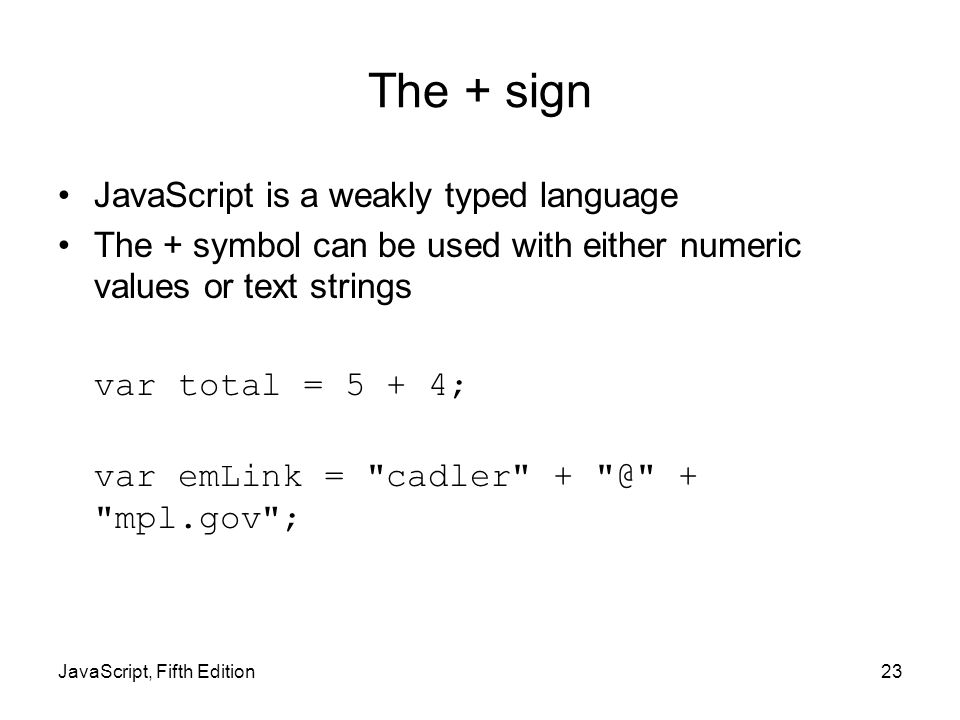 The + sign JavaScript is a weakly typed language The + symbol can be used with either numeric values or text strings var total = 5 + 4; var emLink = cadler + mpl.gov ; JavaScript, Fifth Edition23