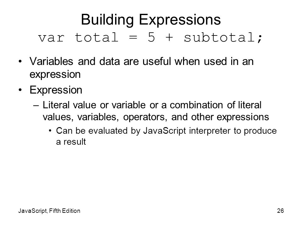 Building Expressions var total = 5 + subtotal; Variables and data are useful when used in an expression Expression –Literal value or variable or a combination of literal values, variables, operators, and other expressions Can be evaluated by JavaScript interpreter to produce a result JavaScript, Fifth Edition26