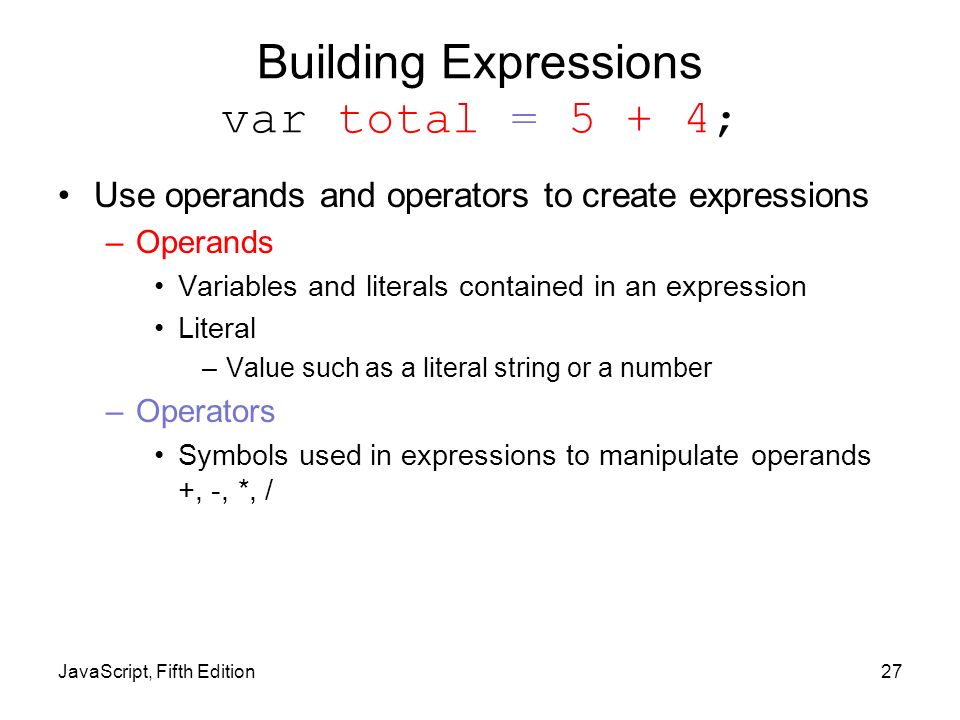 Building Expressions var total = 5 + 4; Use operands and operators to create expressions –Operands Variables and literals contained in an expression Literal –Value such as a literal string or a number –Operators Symbols used in expressions to manipulate operands +, -, *, / JavaScript, Fifth Edition27
