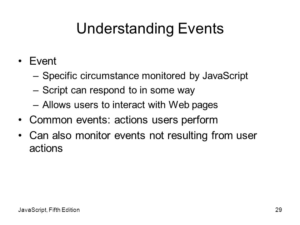 JavaScript, Fifth Edition29 Understanding Events Event –Specific circumstance monitored by JavaScript –Script can respond to in some way –Allows users to interact with Web pages Common events: actions users perform Can also monitor events not resulting from user actions
