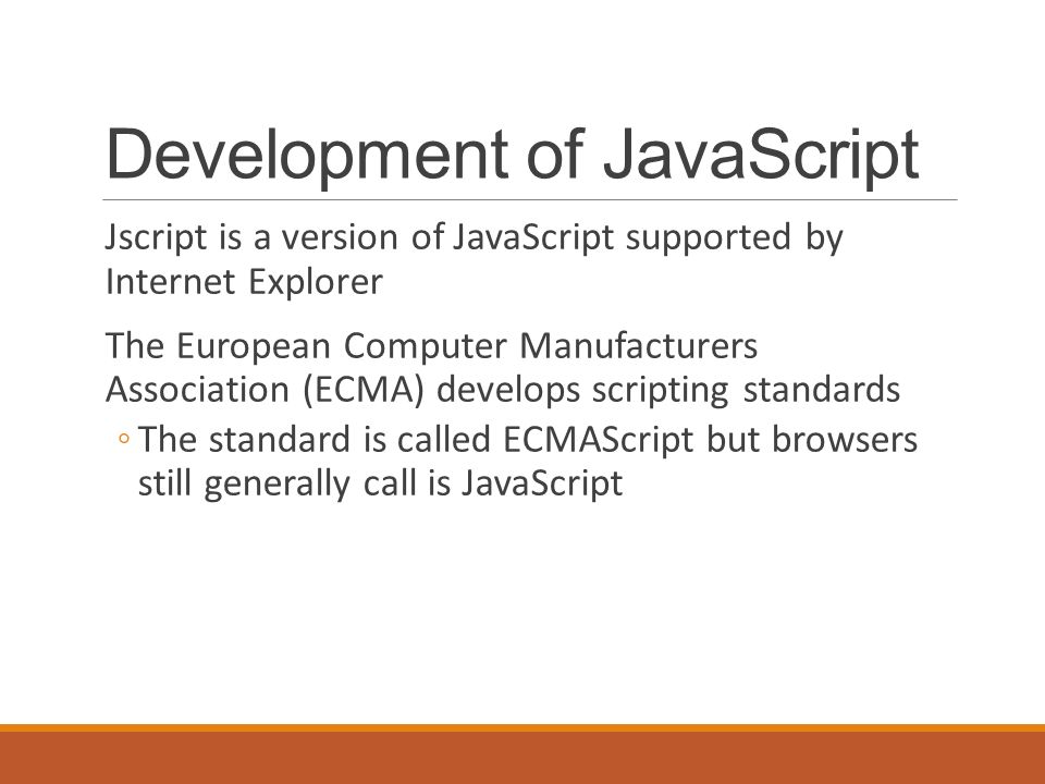 Development of JavaScript Jscript is a version of JavaScript supported by Internet Explorer The European Computer Manufacturers Association (ECMA) develops scripting standards ◦The standard is called ECMAScript but browsers still generally call is JavaScript