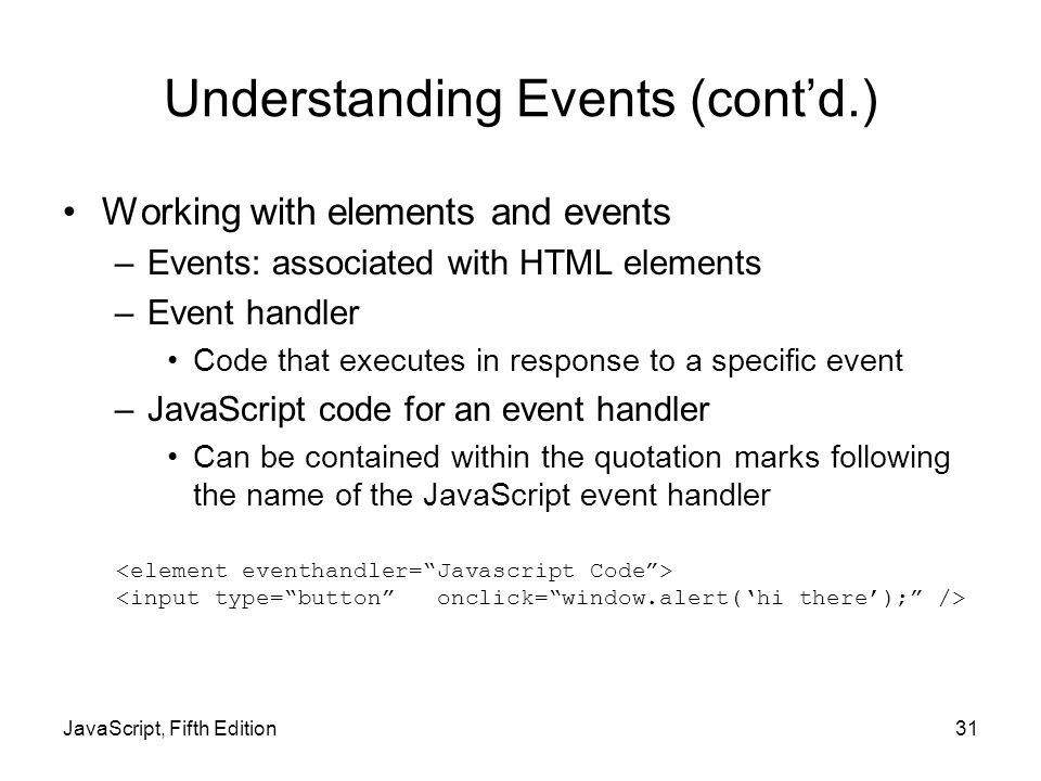 JavaScript, Fifth Edition31 Understanding Events (cont’d.) Working with elements and events –Events: associated with HTML elements –Event handler Code that executes in response to a specific event –JavaScript code for an event handler Can be contained within the quotation marks following the name of the JavaScript event handler