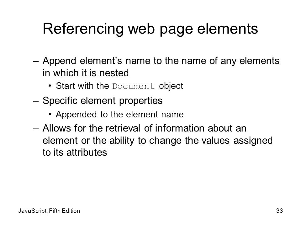 JavaScript, Fifth Edition33 Referencing web page elements –Append element’s name to the name of any elements in which it is nested Start with the Document object –Specific element properties Appended to the element name –Allows for the retrieval of information about an element or the ability to change the values assigned to its attributes