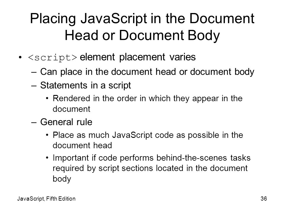 JavaScript, Fifth Edition36 Placing JavaScript in the Document Head or Document Body element placement varies –Can place in the document head or document body –Statements in a script Rendered in the order in which they appear in the document –General rule Place as much JavaScript code as possible in the document head Important if code performs behind-the-scenes tasks required by script sections located in the document body
