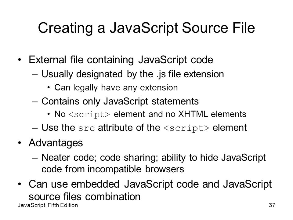 JavaScript, Fifth Edition37 Creating a JavaScript Source File External file containing JavaScript code –Usually designated by the.js file extension Can legally have any extension –Contains only JavaScript statements No element and no XHTML elements –Use the src attribute of the element Advantages –Neater code; code sharing; ability to hide JavaScript code from incompatible browsers Can use embedded JavaScript code and JavaScript source files combination