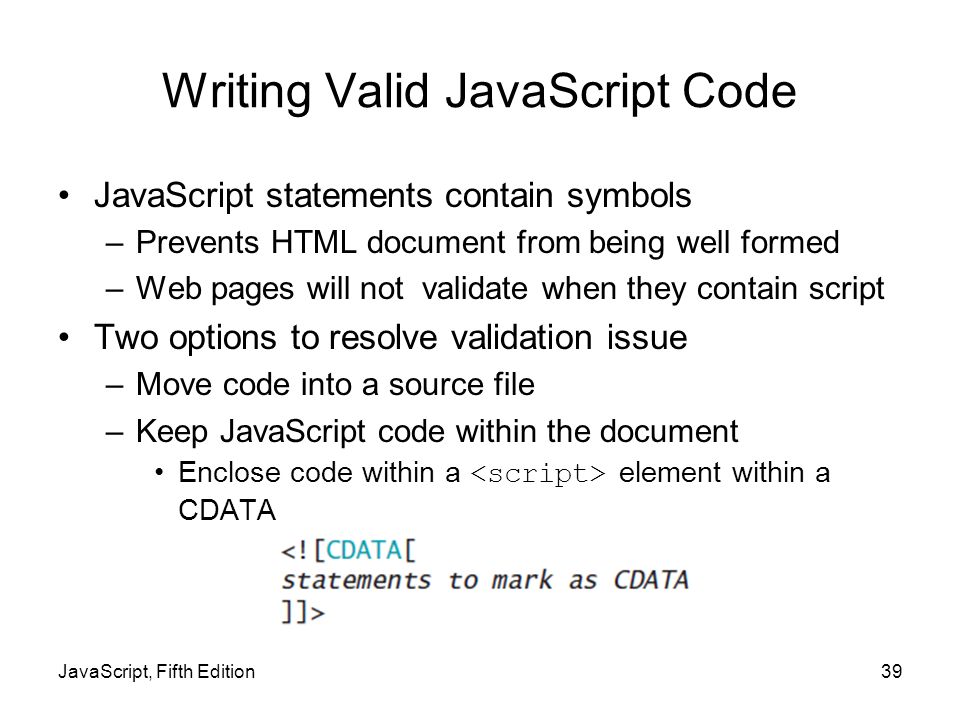 JavaScript, Fifth Edition39 Writing Valid JavaScript Code JavaScript statements contain symbols –Prevents HTML document from being well formed –Web pages will not validate when they contain script Two options to resolve validation issue –Move code into a source file –Keep JavaScript code within the document Enclose code within a element within a CDATA