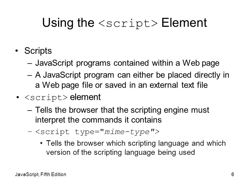 6 Using the Element Scripts –JavaScript programs contained within a Web page –A JavaScript program can either be placed directly in a Web page file or saved in an external text file element –Tells the browser that the scripting engine must interpret the commands it contains – Tells the browser which scripting language and which version of the scripting language being used