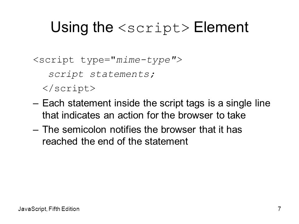 JavaScript, Fifth Edition7 Using the Element script statements; –Each statement inside the script tags is a single line that indicates an action for the browser to take –The semicolon notifies the browser that it has reached the end of the statement
