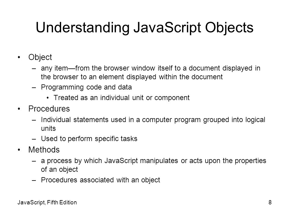 Understanding JavaScript Objects Object –any item—from the browser window itself to a document displayed in the browser to an element displayed within the document –Programming code and data Treated as an individual unit or component Procedures –Individual statements used in a computer program grouped into logical units –Used to perform specific tasks Methods –a process by which JavaScript manipulates or acts upon the properties of an object –Procedures associated with an object JavaScript, Fifth Edition8