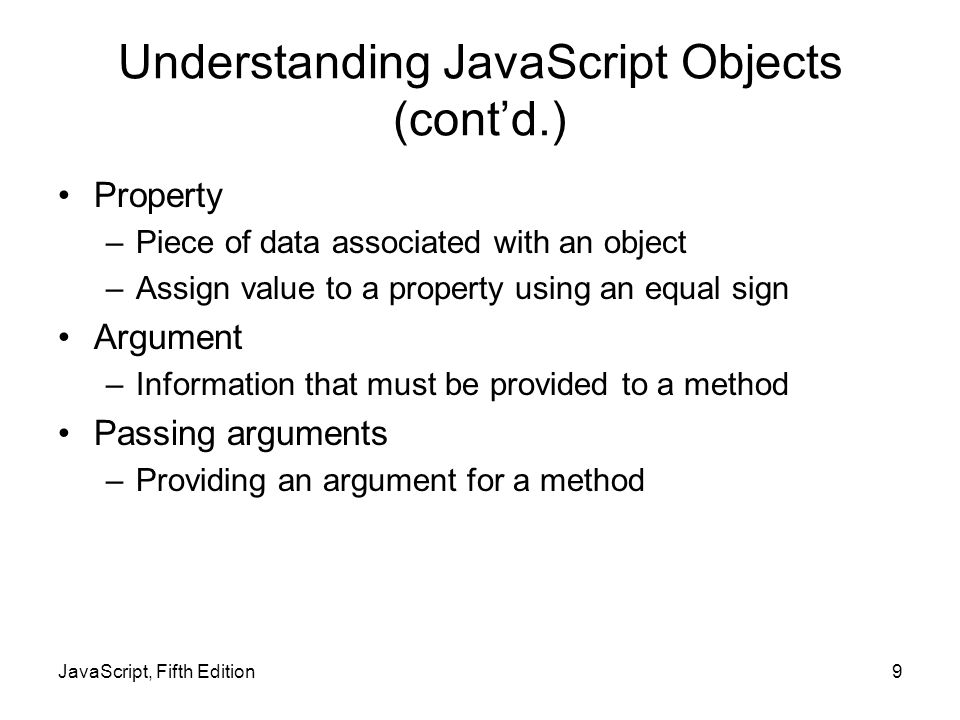 Understanding JavaScript Objects (cont’d.) Property –Piece of data associated with an object –Assign value to a property using an equal sign Argument –Information that must be provided to a method Passing arguments –Providing an argument for a method JavaScript, Fifth Edition9