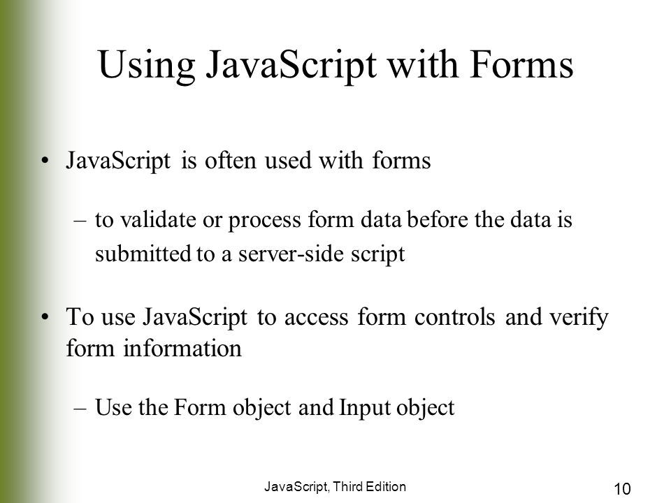 JavaScript, Third Edition 10 Using JavaScript with Forms JavaScript is often used with forms –to validate or process form data before the data is submitted to a server-side script To use JavaScript to access form controls and verify form information –Use the Form object and Input object