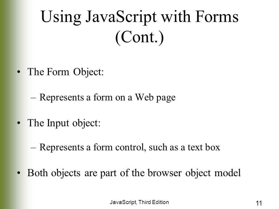 JavaScript, Third Edition 11 Using JavaScript with Forms (Cont.) The Form Object: –Represents a form on a Web page The Input object: –Represents a form control, such as a text box Both objects are part of the browser object model