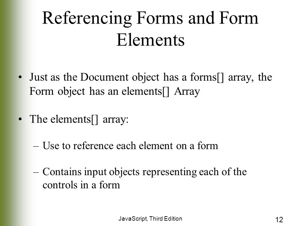 JavaScript, Third Edition 12 Referencing Forms and Form Elements Just as the Document object has a forms[] array, the Form object has an elements[] Array The elements[] array: –Use to reference each element on a form –Contains input objects representing each of the controls in a form