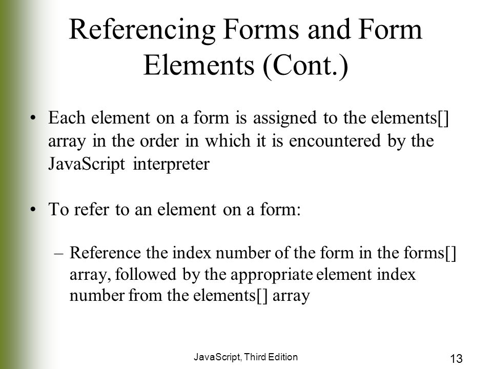 JavaScript, Third Edition 13 Referencing Forms and Form Elements (Cont.) Each element on a form is assigned to the elements[] array in the order in which it is encountered by the JavaScript interpreter To refer to an element on a form: –Reference the index number of the form in the forms[] array, followed by the appropriate element index number from the elements[] array