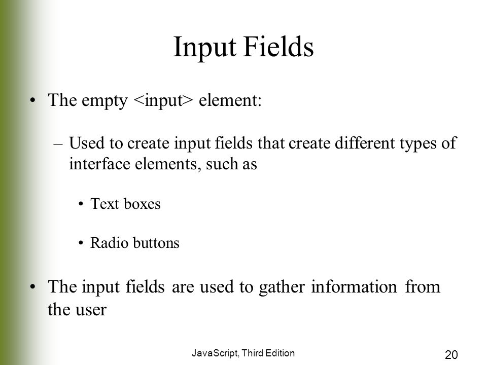 JavaScript, Third Edition 20 Input Fields The empty element: –Used to create input fields that create different types of interface elements, such as Text boxes Radio buttons The input fields are used to gather information from the user