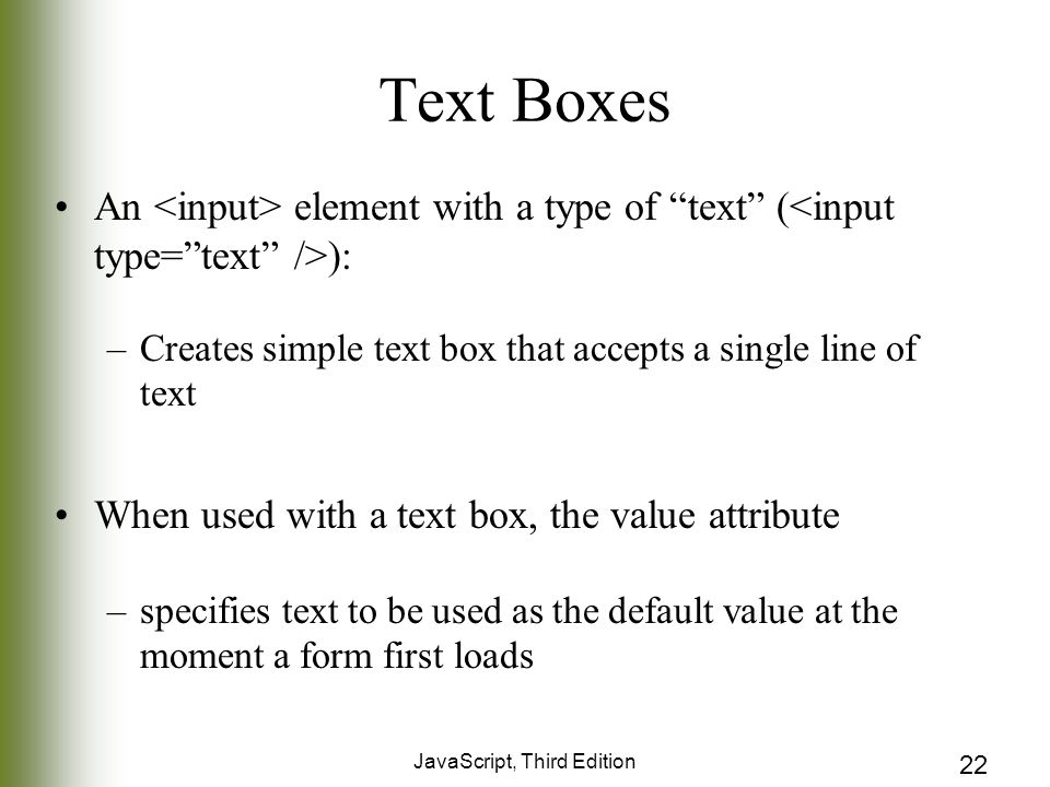 JavaScript, Third Edition 22 Text Boxes An element with a type of text ( ): –Creates simple text box that accepts a single line of text When used with a text box, the value attribute –specifies text to be used as the default value at the moment a form first loads