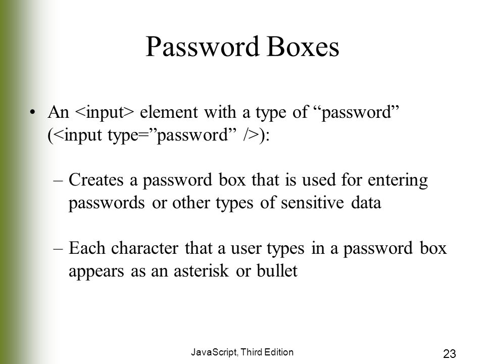 JavaScript, Third Edition 23 Password Boxes An element with a type of password ( ): –Creates a password box that is used for entering passwords or other types of sensitive data –Each character that a user types in a password box appears as an asterisk or bullet