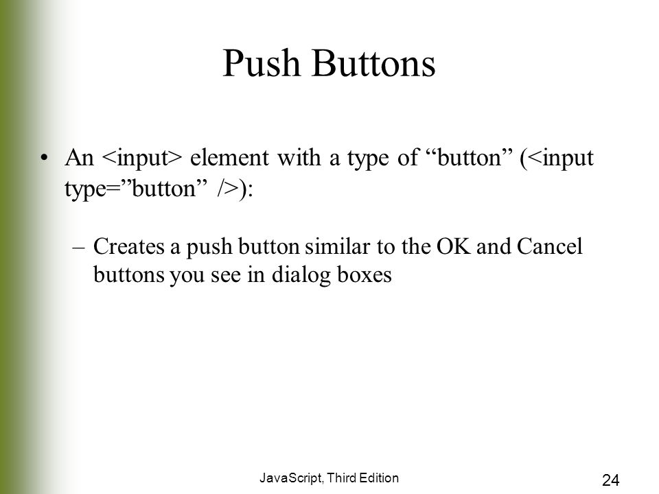JavaScript, Third Edition 24 Push Buttons An element with a type of button ( ): –Creates a push button similar to the OK and Cancel buttons you see in dialog boxes