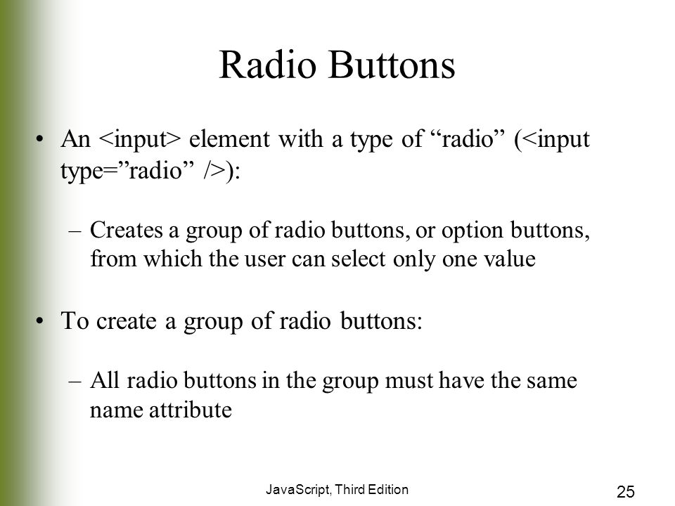 JavaScript, Third Edition 25 Radio Buttons An element with a type of radio ( ): –Creates a group of radio buttons, or option buttons, from which the user can select only one value To create a group of radio buttons: –All radio buttons in the group must have the same name attribute