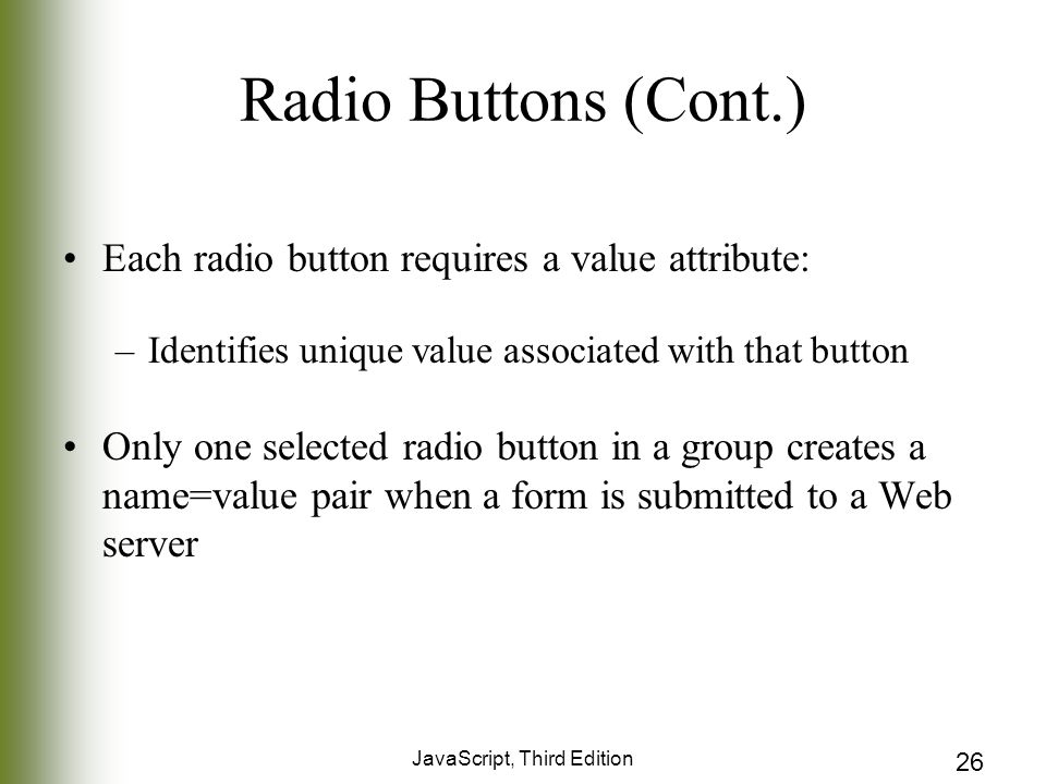JavaScript, Third Edition 26 Radio Buttons (Cont.) Each radio button requires a value attribute: –Identifies unique value associated with that button Only one selected radio button in a group creates a name=value pair when a form is submitted to a Web server