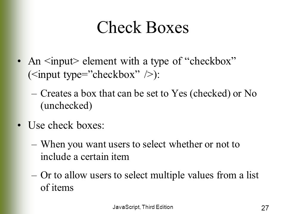 JavaScript, Third Edition 27 Check Boxes An element with a type of checkbox ( ): –Creates a box that can be set to Yes (checked) or No (unchecked) Use check boxes: –When you want users to select whether or not to include a certain item –Or to allow users to select multiple values from a list of items