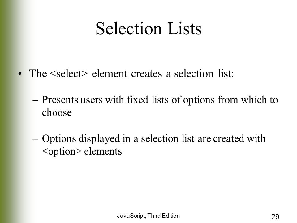 JavaScript, Third Edition 29 Selection Lists The element creates a selection list: –Presents users with fixed lists of options from which to choose –Options displayed in a selection list are created with elements