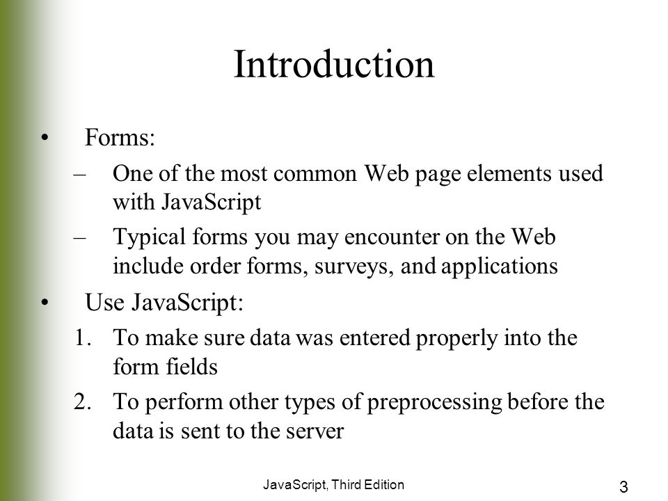 JavaScript, Third Edition 3 Introduction Forms: –One of the most common Web page elements used with JavaScript –Typical forms you may encounter on the Web include order forms, surveys, and applications Use JavaScript: 1.To make sure data was entered properly into the form fields 2.To perform other types of preprocessing before the data is sent to the server