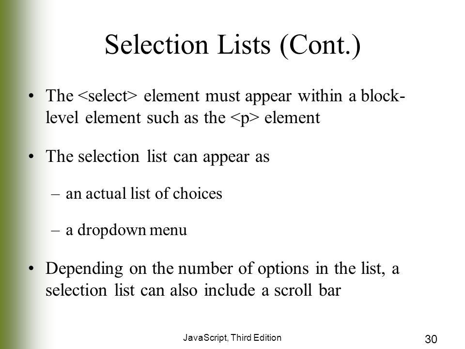 JavaScript, Third Edition 30 Selection Lists (Cont.) The element must appear within a block- level element such as the element The selection list can appear as –an actual list of choices –a dropdown menu Depending on the number of options in the list, a selection list can also include a scroll bar