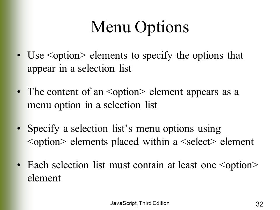 JavaScript, Third Edition 32 Menu Options Use elements to specify the options that appear in a selection list The content of an element appears as a menu option in a selection list Specify a selection list’s menu options using elements placed within a element Each selection list must contain at least one element