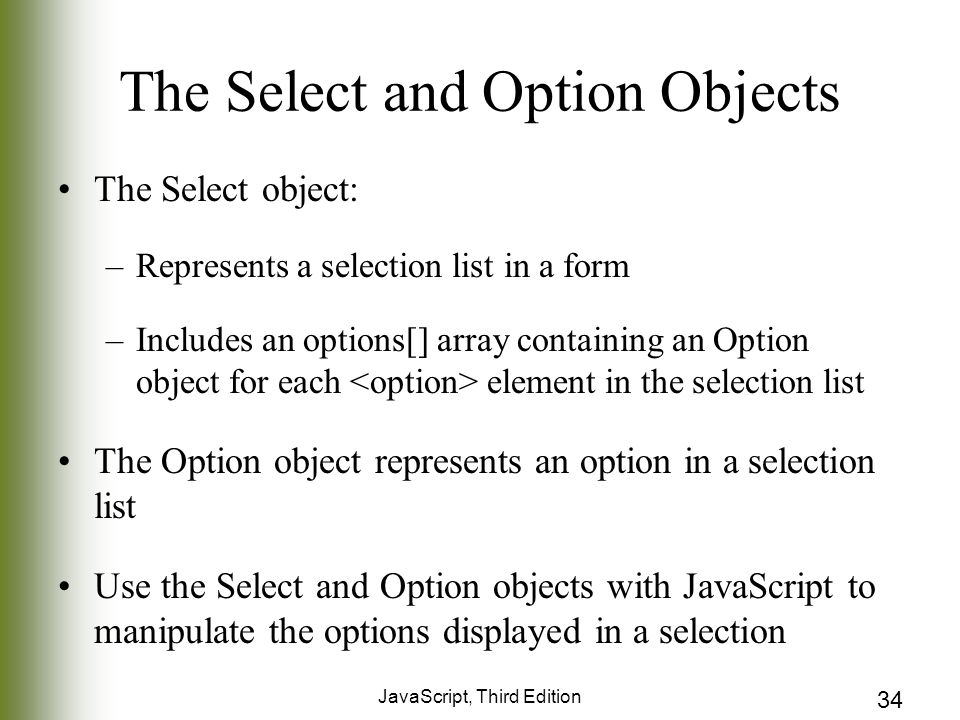 JavaScript, Third Edition 34 The Select and Option Objects The Select object: –Represents a selection list in a form –Includes an options[] array containing an Option object for each element in the selection list The Option object represents an option in a selection list Use the Select and Option objects with JavaScript to manipulate the options displayed in a selection