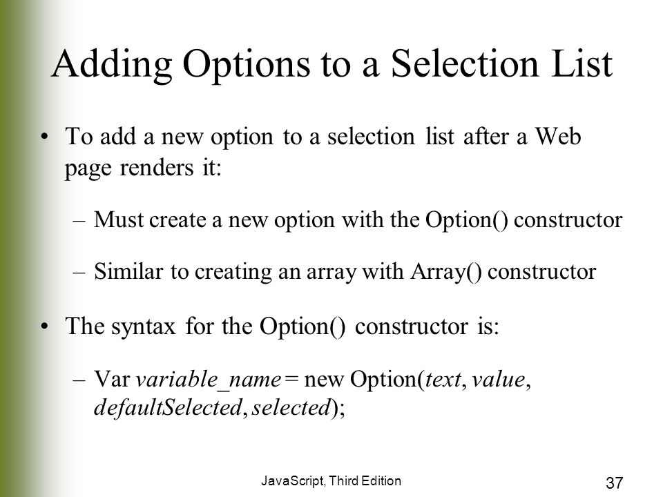 JavaScript, Third Edition 37 Adding Options to a Selection List To add a new option to a selection list after a Web page renders it: –Must create a new option with the Option() constructor –Similar to creating an array with Array() constructor The syntax for the Option() constructor is: –Var variable_name = new Option(text, value, defaultSelected, selected);