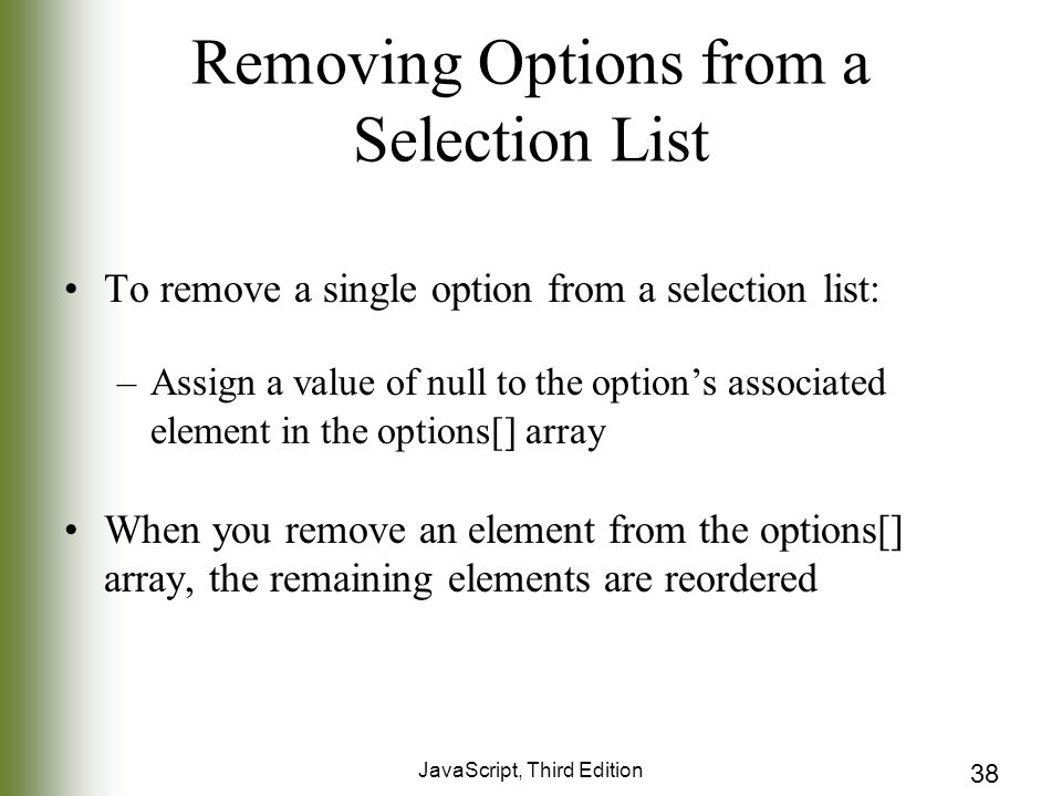 JavaScript, Third Edition 38 Removing Options from a Selection List To remove a single option from a selection list: –Assign a value of null to the option’s associated element in the options[] array When you remove an element from the options[] array, the remaining elements are reordered