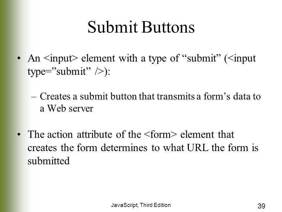 JavaScript, Third Edition 39 Submit Buttons An element with a type of submit ( ): –Creates a submit button that transmits a form’s data to a Web server The action attribute of the element that creates the form determines to what URL the form is submitted