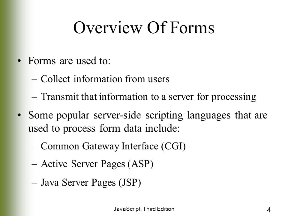 JavaScript, Third Edition 4 Overview Of Forms Forms are used to: –Collect information from users –Transmit that information to a server for processing Some popular server-side scripting languages that are used to process form data include: –Common Gateway Interface (CGI) –Active Server Pages (ASP) –Java Server Pages (JSP)