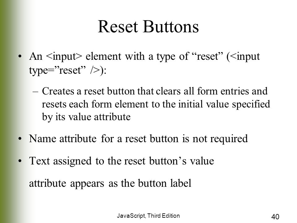 JavaScript, Third Edition 40 Reset Buttons An element with a type of reset ( ): –Creates a reset button that clears all form entries and resets each form element to the initial value specified by its value attribute Name attribute for a reset button is not required Text assigned to the reset button’s value attribute appears as the button label