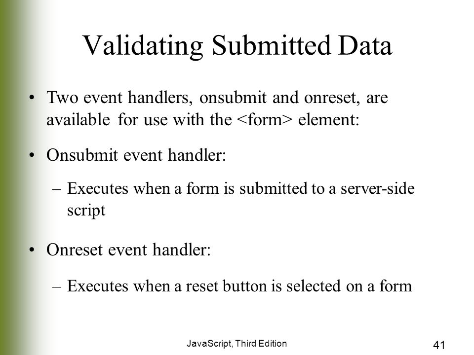 JavaScript, Third Edition 41 Validating Submitted Data Two event handlers, onsubmit and onreset, are available for use with the element: Onsubmit event handler: –Executes when a form is submitted to a server-side script Onreset event handler: –Executes when a reset button is selected on a form