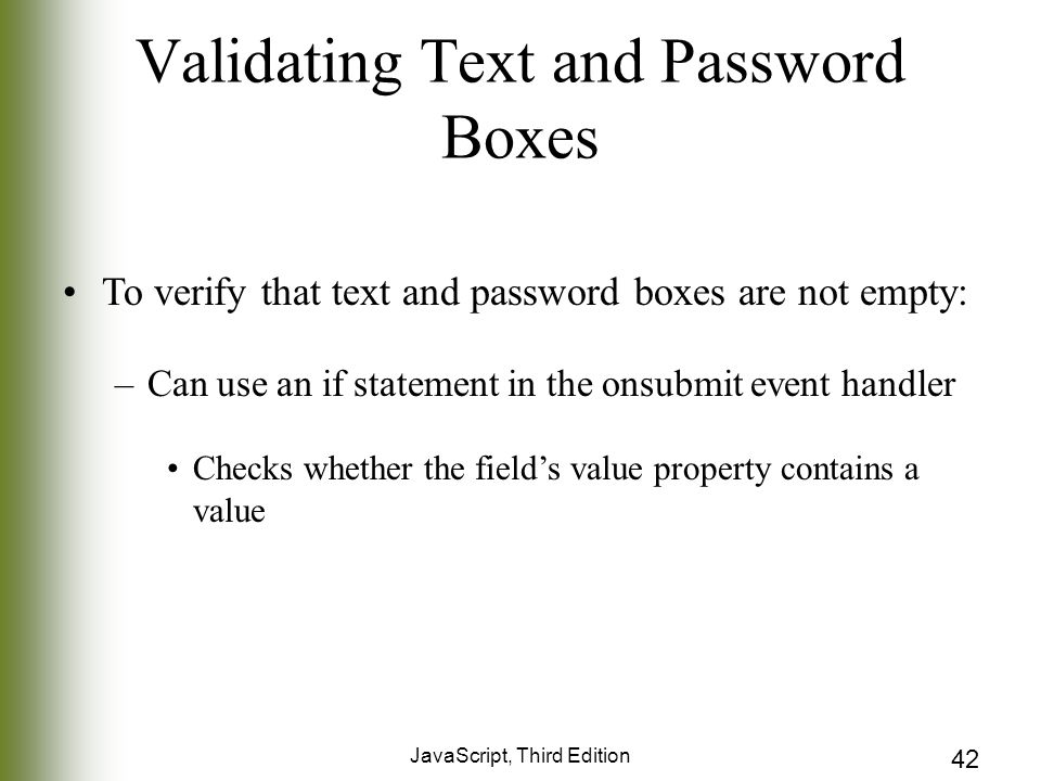 JavaScript, Third Edition 42 Validating Text and Password Boxes To verify that text and password boxes are not empty: –Can use an if statement in the onsubmit event handler Checks whether the field’s value property contains a value