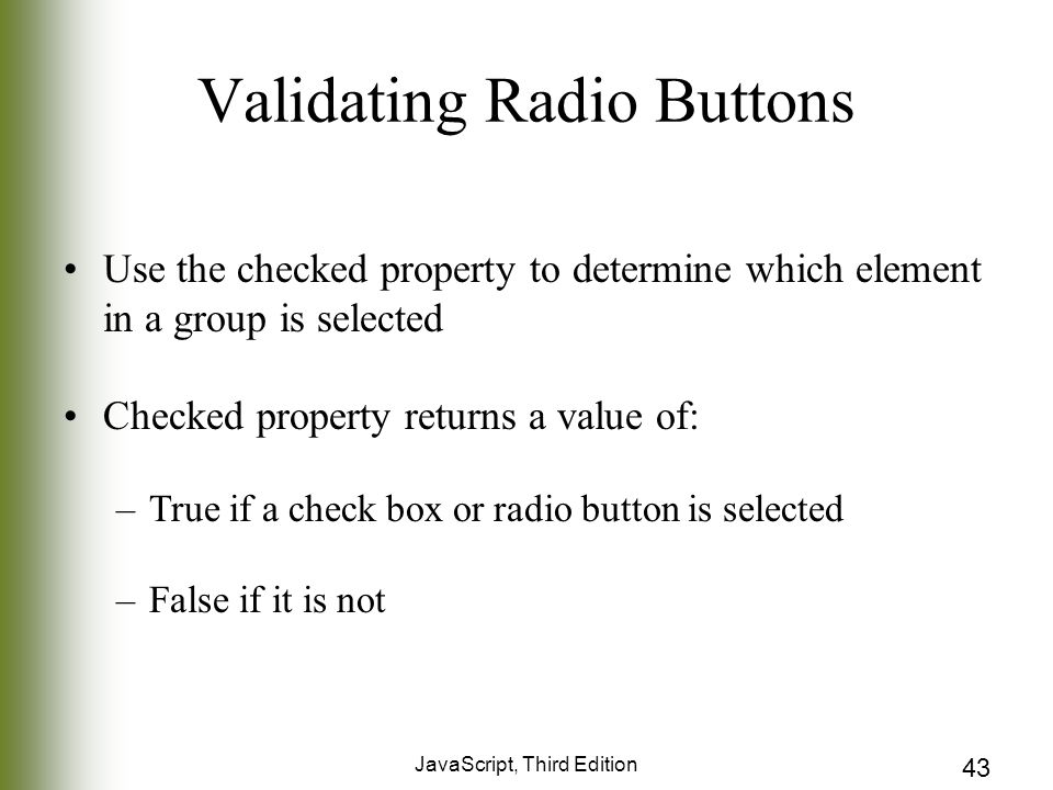 JavaScript, Third Edition 43 Validating Radio Buttons Use the checked property to determine which element in a group is selected Checked property returns a value of: –True if a check box or radio button is selected –False if it is not