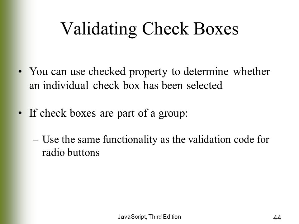 JavaScript, Third Edition 44 Validating Check Boxes You can use checked property to determine whether an individual check box has been selected If check boxes are part of a group: –Use the same functionality as the validation code for radio buttons