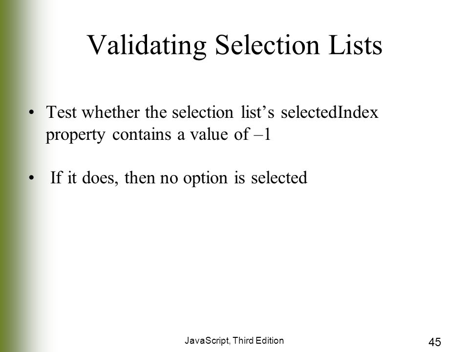 JavaScript, Third Edition 45 Validating Selection Lists Test whether the selection list’s selectedIndex property contains a value of –1 If it does, then no option is selected
