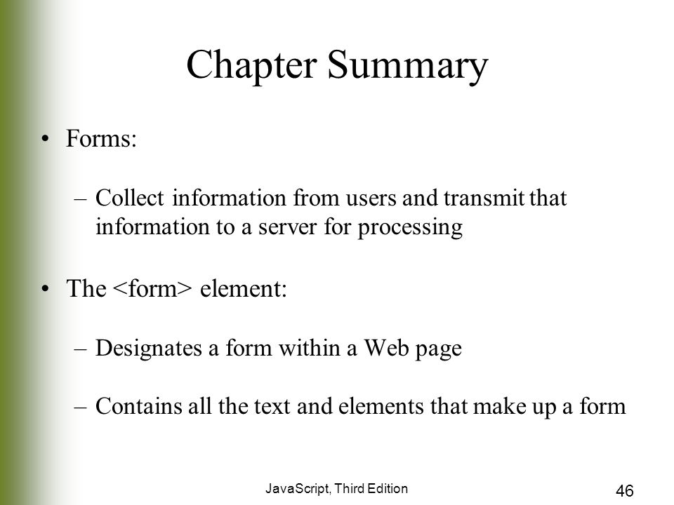 JavaScript, Third Edition 46 Chapter Summary Forms: –Collect information from users and transmit that information to a server for processing The element: –Designates a form within a Web page –Contains all the text and elements that make up a form