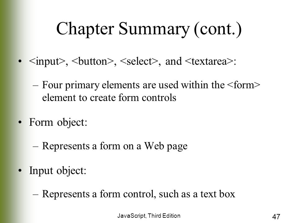 JavaScript, Third Edition 47 Chapter Summary (cont.),,, and : –Four primary elements are used within the element to create form controls Form object: –Represents a form on a Web page Input object: –Represents a form control, such as a text box