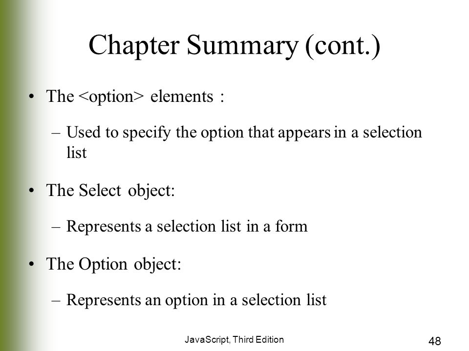 JavaScript, Third Edition 48 Chapter Summary (cont.) The elements : –Used to specify the option that appears in a selection list The Select object: –Represents a selection list in a form The Option object: –Represents an option in a selection list