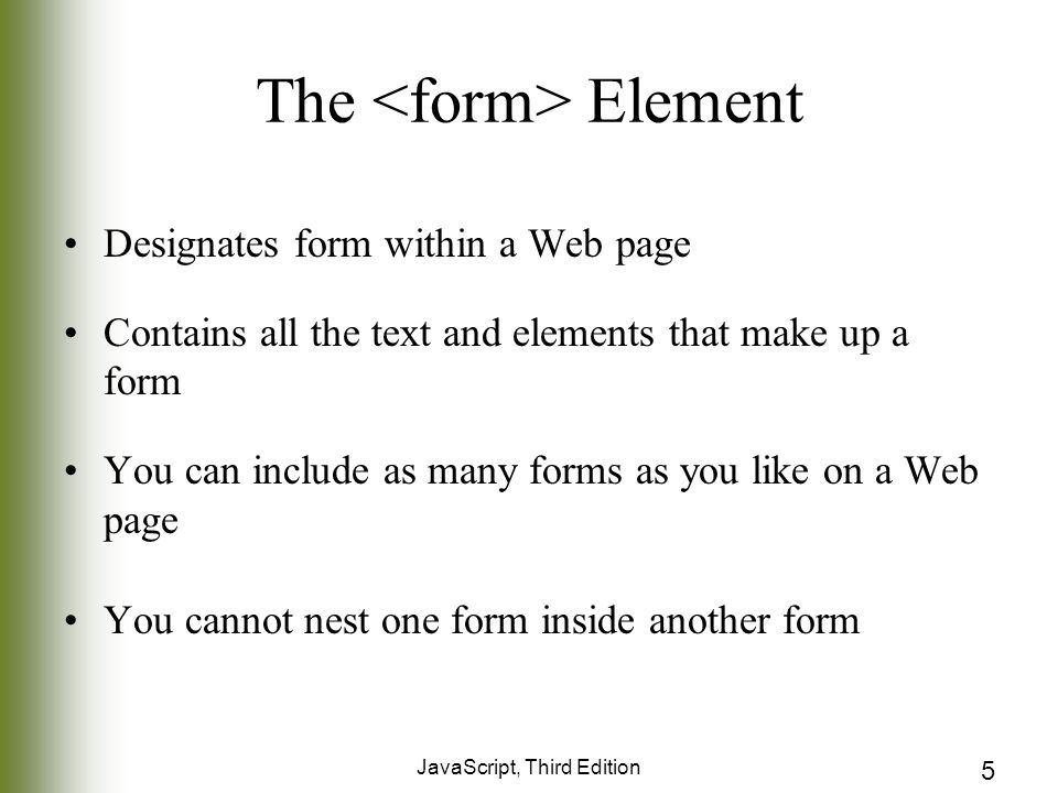 JavaScript, Third Edition 5 The Element Designates form within a Web page Contains all the text and elements that make up a form You can include as many forms as you like on a Web page You cannot nest one form inside another form